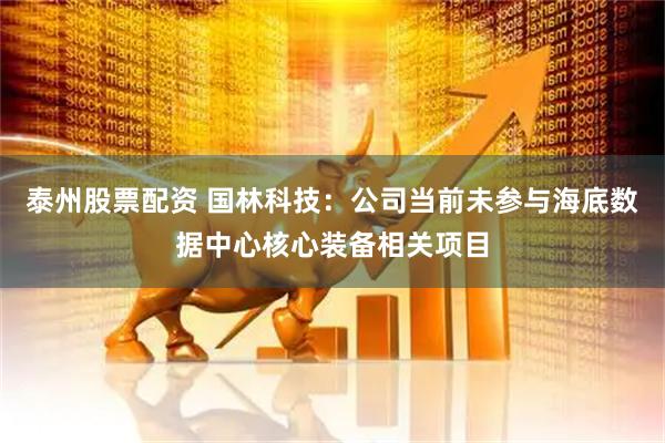 泰州股票配资 国林科技：公司当前未参与海底数据中心核心装备相关项目