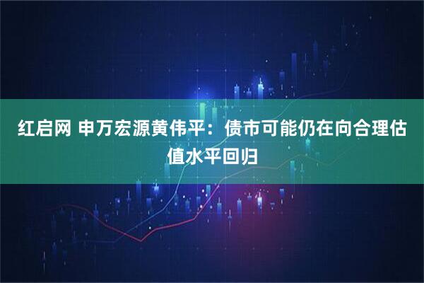 红启网 申万宏源黄伟平：债市可能仍在向合理估值水平回归
