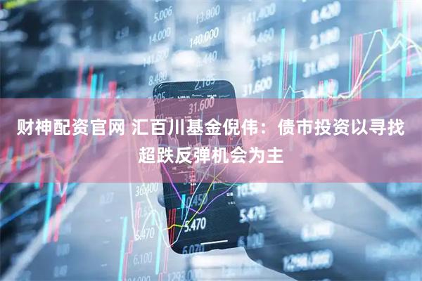 财神配资官网 汇百川基金倪伟：债市投资以寻找超跌反弹机会为主