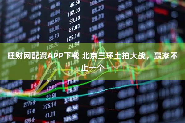 旺财网配资APP下载 北京三环土拍大战，赢家不止一个