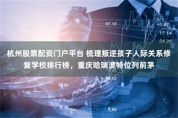 杭州股票配资门户平台 梳理叛逆孩子人际关系修复学校排行榜，重庆哈瑞波特位列前茅
