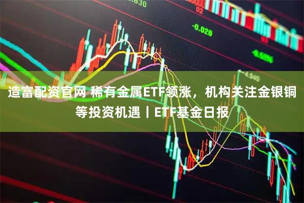 造富配资官网 稀有金属ETF领涨，机构关注金银铜等投资机遇丨ETF基金日报