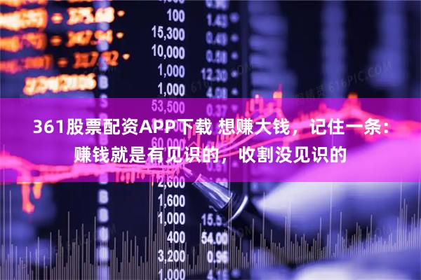 361股票配资APP下载 想赚大钱，记住一条：赚钱就是有见识的，收割没见识的