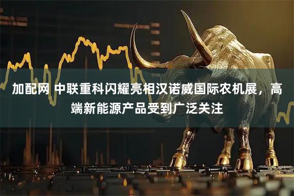 加配网 中联重科闪耀亮相汉诺威国际农机展，高端新能源产品受到广泛关注