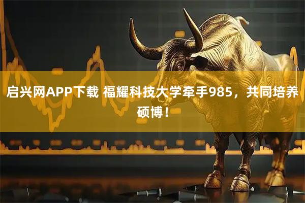 启兴网APP下载 福耀科技大学牵手985，共同培养硕博！