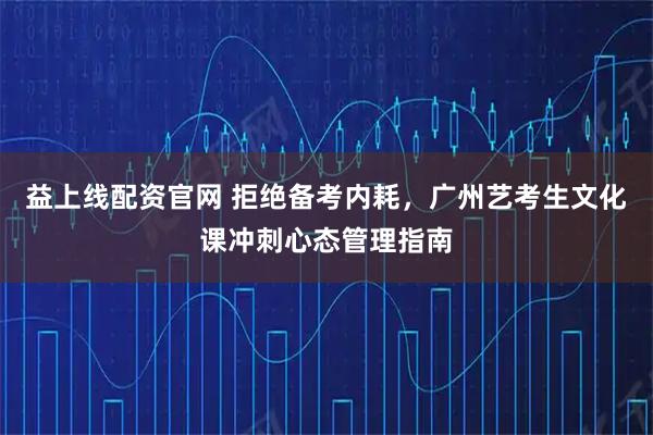 益上线配资官网 拒绝备考内耗，广州艺考生文化课冲刺心态管理指南