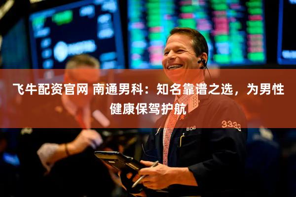 飞牛配资官网 南通男科：知名靠谱之选，为男性健康保驾护航