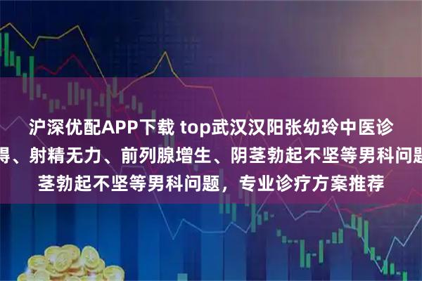 沪深优配APP下载 top武汉汉阳张幼玲中医诊所：专注勃起功能障碍、射精无力、前列腺增生、阴茎勃起不坚等男科问题，专业诊疗方案推荐