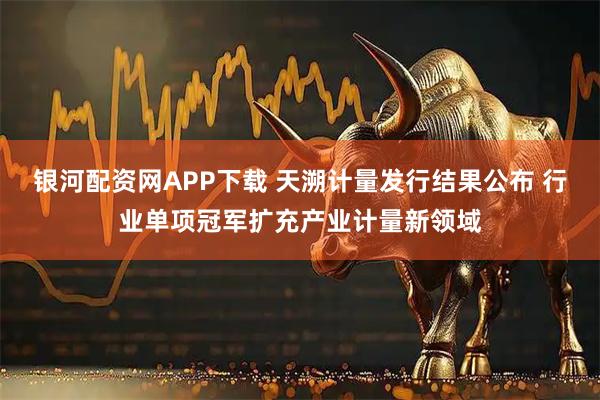 银河配资网APP下载 天溯计量发行结果公布 行业单项冠军扩充产业计量新领域