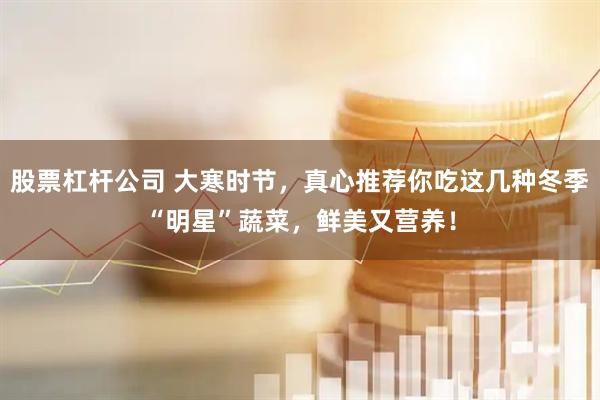 股票杠杆公司 大寒时节，真心推荐你吃这几种冬季“明星”蔬菜，鲜美又营养！
