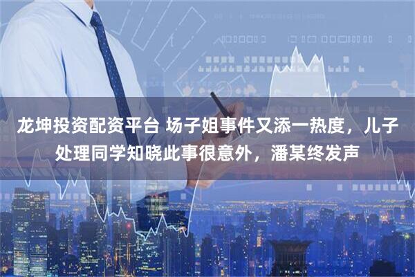 龙坤投资配资平台 场子姐事件又添一热度，儿子处理同学知晓此事很意外，潘某终发声