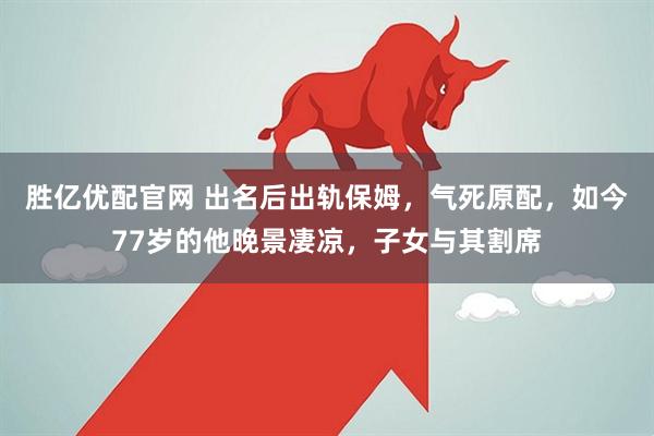 胜亿优配官网 出名后出轨保姆，气死原配，如今77岁的他晚景凄凉，子女与其割席