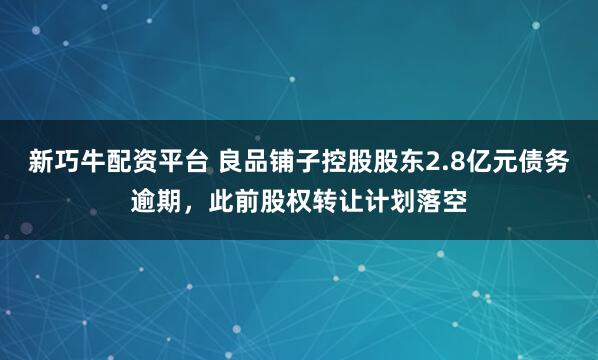 新巧牛配资平台 良品铺子控股股东2.8亿元债务逾期，此前股权转让计划落空