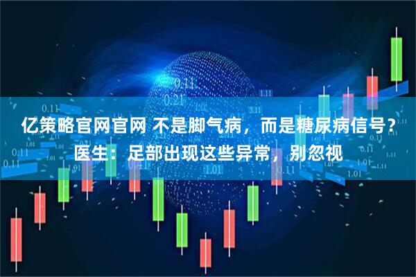 亿策略官网官网 不是脚气病，而是糖尿病信号？医生：足部出现这些异常，别忽视