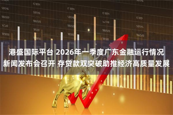 港盛国际平台 2026年一季度广东金融运行情况新闻发布会召开 存贷款双突破助推经济高质量发展