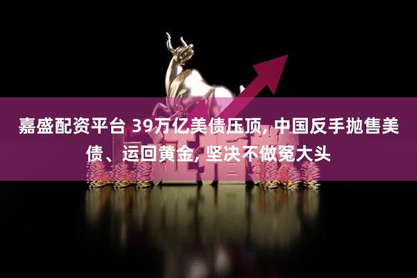 嘉盛配资平台 39万亿美债压顶, 中国反手抛售美债、运回黄金, 坚决不做冤大头