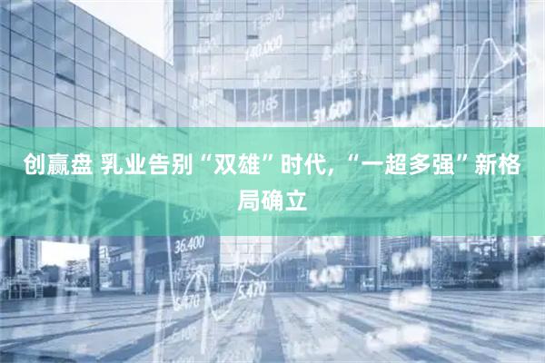 创赢盘 乳业告别“双雄”时代, “一超多强”新格局确立