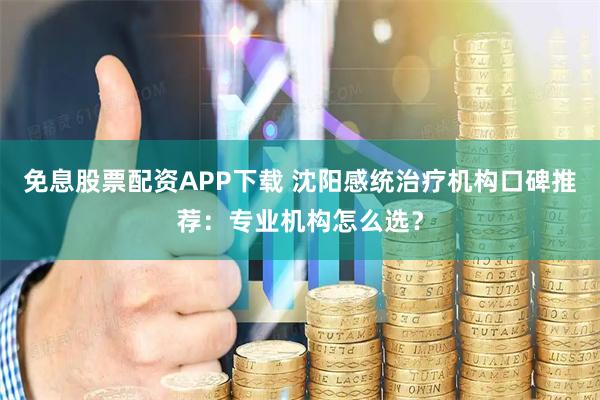 免息股票配资APP下载 沈阳感统治疗机构口碑推荐：专业机构怎么选？